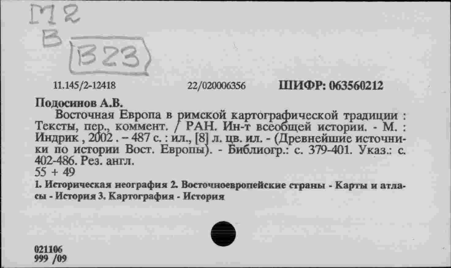 ﻿11.145/2-12418
22/020006356 ШИФР: 063560212
Подосинов А.В.
Восточная Европа в римской картографической традиции : Тексты, пер., коммент. / РАН. Ин-т всеобщей истории. - М. : Индрик , 2002. - 487 с. : ил., [81 л. цв. ил. - (Древнейшие источники по истории Вост. Европы;. - Библиогр.: с. 379-401. Указ.: с. 402-486. Рез. англ.
55 + 49
1. Историческая неография 2. Восточноевропейские страны - Карты и атласы - История 3. Картография - История
021106
999 /09